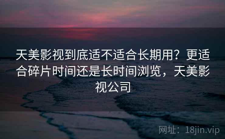 天美影视到底适不适合长期用?更适合碎片时间还是长时间浏览,天美影视公司 第2张 天美影视到底适不适合长期用?更适合碎片时间还是长时间浏览,天美影视公司 第2张