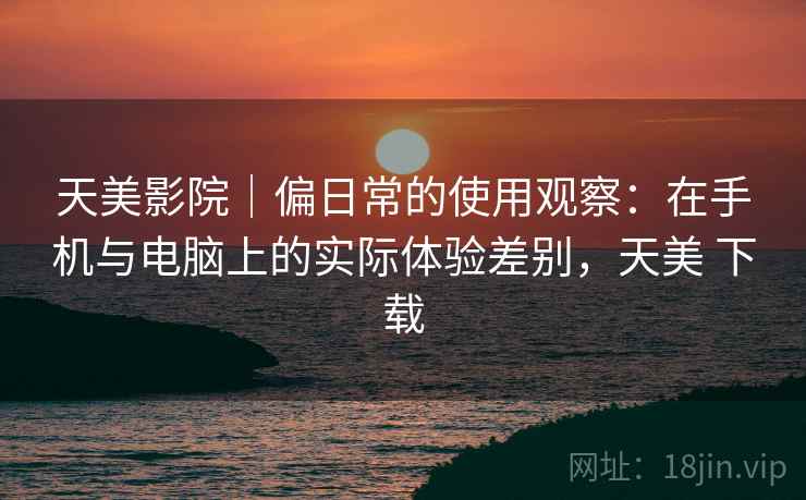 天美影院|偏日常的使用观察:在手机与电脑上的实际体验差别,天美 下载 第2张 天美影院|偏日常的使用观察:在手机与电脑上的实际体验差别,天美 下载 第2张