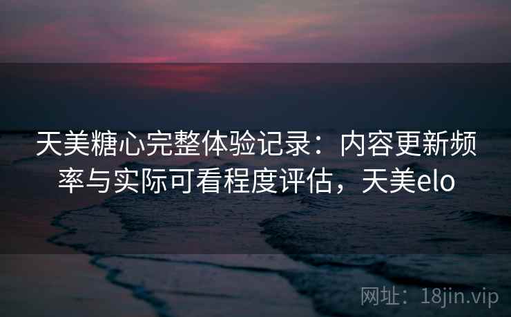 天美糖心完整体验记录：内容更新频率与实际可看程度评估，天美elo  第1张