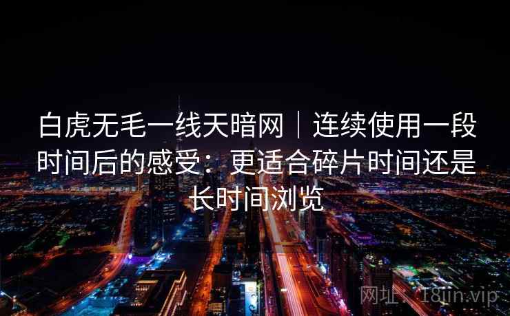 白虎无毛一线天暗网|连续使用一段时间后的感受:更适合碎片时间还是长时间浏览 第1张 白虎无毛一线天暗网|连续使用一段时间后的感受:更适合碎片时间还是长时间浏览 第1张