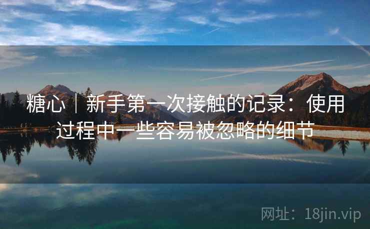 糖心｜新手第一次接触的记录：使用过程中一些容易被忽略的细节  第1张