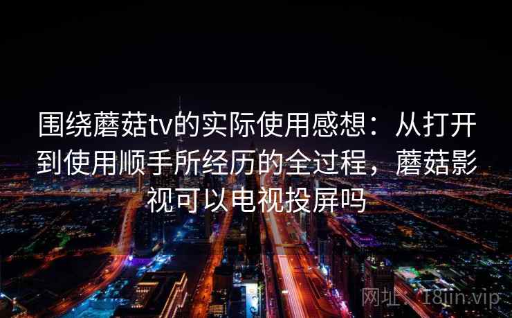 围绕蘑菇tv的实际使用感想:从打开到使用顺手所经历的全过程,蘑菇影视可以电视投屏吗 第2张 围绕蘑菇tv的实际使用感想:从打开到使用顺手所经历的全过程,蘑菇影视可以电视投屏吗 第2张