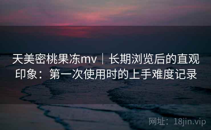 天美密桃果冻mv|长期浏览后的直观印象:第一次使用时的上手难度记录 第2张 天美密桃果冻mv|长期浏览后的直观印象:第一次使用时的上手难度记录 第2张
