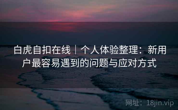 白虎自扣在线|个人体验整理:新用户最容易遇到的问题与应对方式 第2张 白虎自扣在线|个人体验整理:新用户最容易遇到的问题与应对方式 第2张