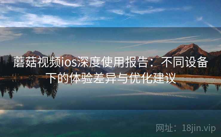 蘑菇视频ios深度使用报告：不同设备下的体验差异与优化建议  第2张
