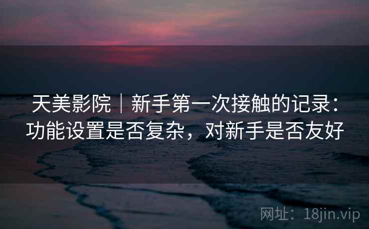 天美影院｜新手第一次接触的记录：功能设置是否复杂，对新手是否友好  第1张