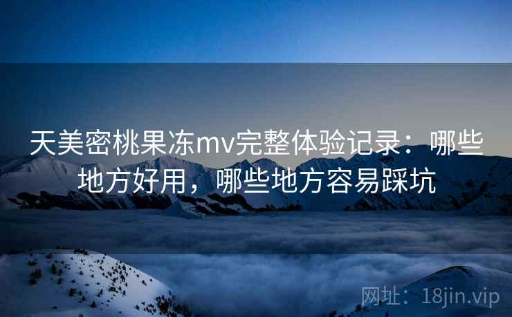 天美密桃果冻mv完整体验记录：哪些地方好用，哪些地方容易踩坑  第2张