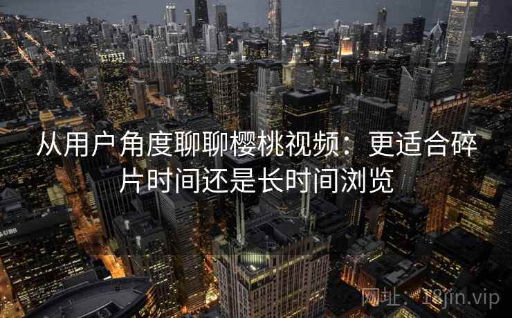 从用户角度聊聊樱桃视频：更适合碎片时间还是长时间浏览  第2张