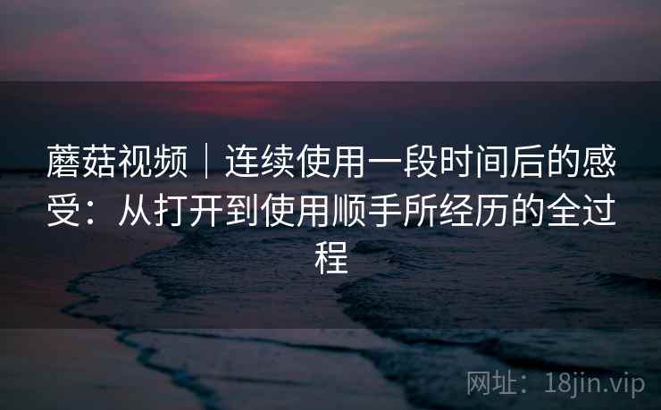蘑菇视频｜连续使用一段时间后的感受：从打开到使用顺手所经历的全过程  第1张