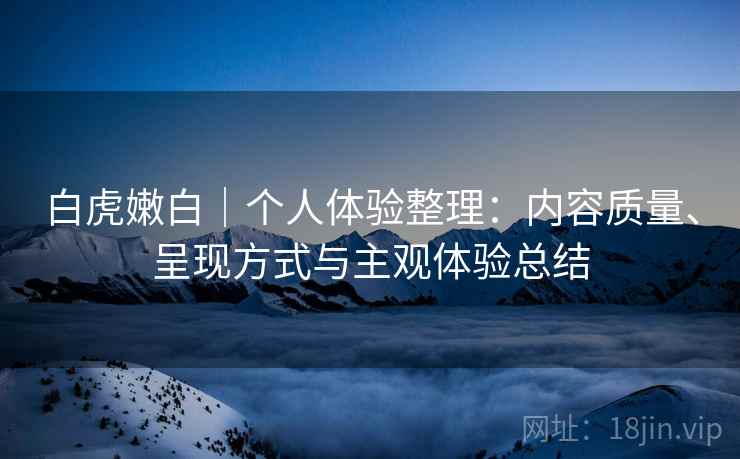 白虎嫩白｜个人体验整理：内容质量、呈现方式与主观体验总结  第1张