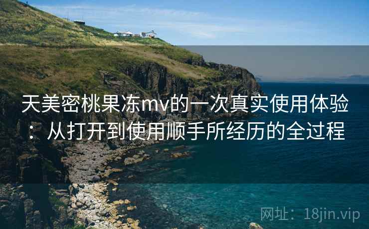 天美密桃果冻mv的一次真实使用体验：从打开到使用顺手所经历的全过程  第1张