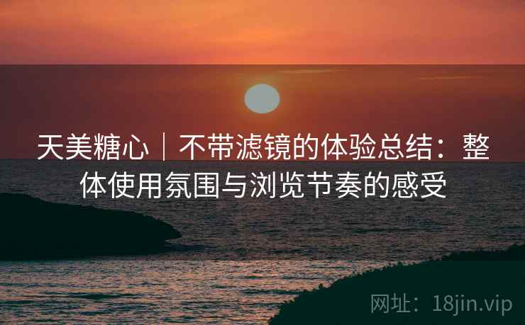 天美糖心｜不带滤镜的体验总结：整体使用氛围与浏览节奏的感受  第1张