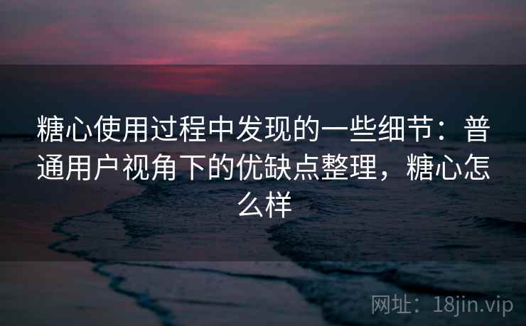 糖心使用过程中发现的一些细节：普通用户视角下的优缺点整理，糖心怎么样  第1张
