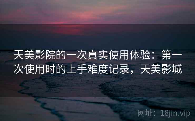 天美影院的一次真实使用体验：第一次使用时的上手难度记录，天美影城  第1张