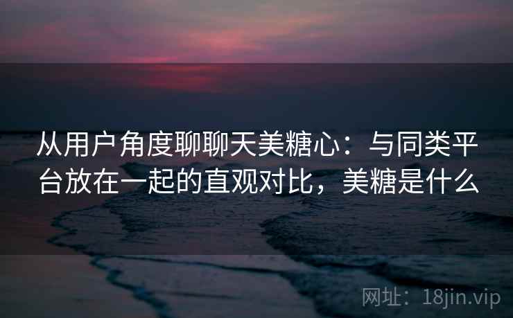 从用户角度聊聊天美糖心：与同类平台放在一起的直观对比，美糖是什么  第1张