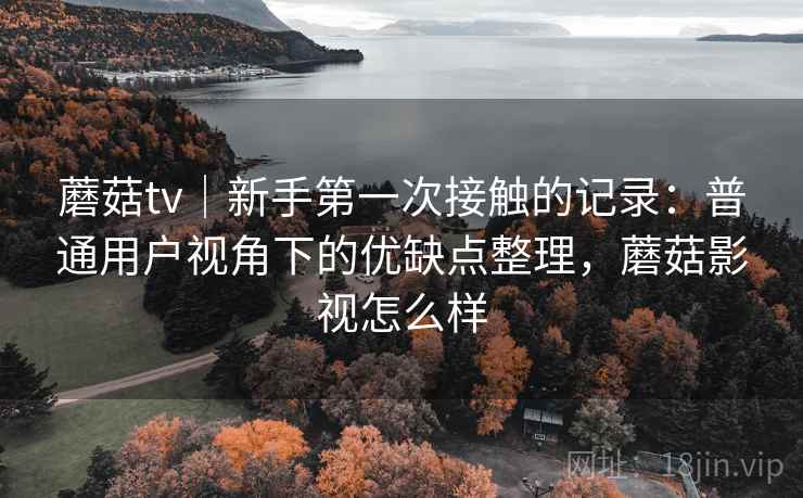 蘑菇tv｜新手第一次接触的记录：普通用户视角下的优缺点整理，蘑菇影视怎么样  第1张