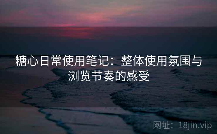 糖心日常使用笔记：整体使用氛围与浏览节奏的感受  第1张