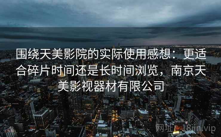 围绕天美影院的实际使用感想：更适合碎片时间还是长时间浏览，南京天美影视器材有限公司  第1张