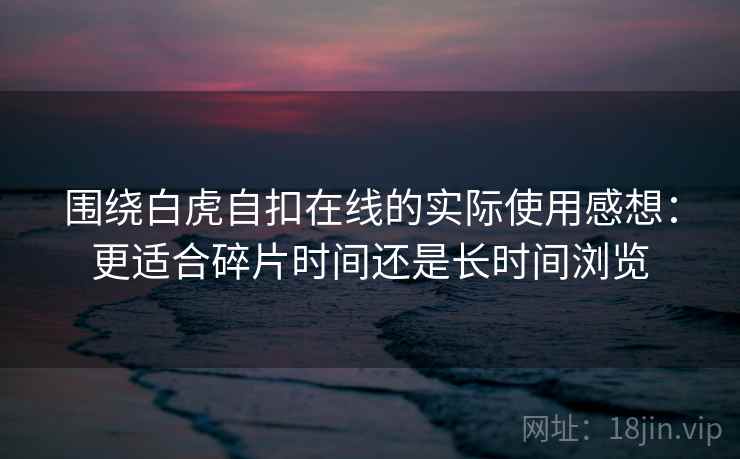 围绕白虎自扣在线的实际使用感想：更适合碎片时间还是长时间浏览  第1张