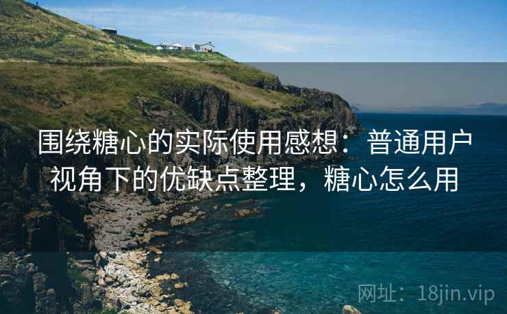 围绕糖心的实际使用感想：普通用户视角下的优缺点整理，糖心怎么用  第1张