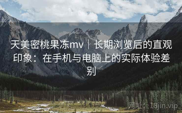 天美密桃果冻mv｜长期浏览后的直观印象：在手机与电脑上的实际体验差别  第2张