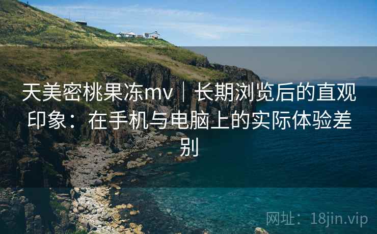 天美密桃果冻mv｜长期浏览后的直观印象：在手机与电脑上的实际体验差别  第1张
