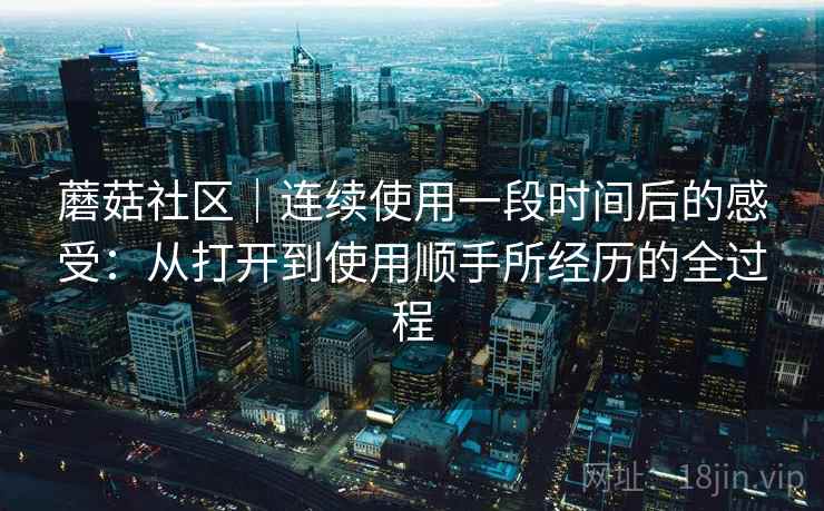 蘑菇社区｜连续使用一段时间后的感受：从打开到使用顺手所经历的全过程  第2张