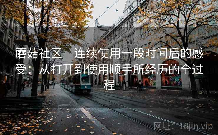 蘑菇社区｜连续使用一段时间后的感受：从打开到使用顺手所经历的全过程  第1张