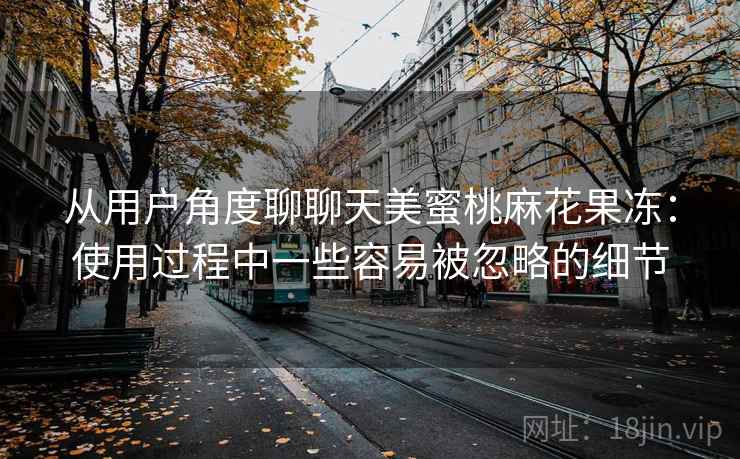 从用户角度聊聊天美蜜桃麻花果冻:使用过程中一些容易被忽略的细节 第2张 从用户角度聊聊天美蜜桃麻花果冻:使用过程中一些容易被忽略的细节 第2张