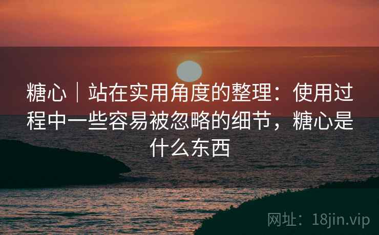 糖心｜站在实用角度的整理：使用过程中一些容易被忽略的细节，糖心是什么东西  第1张