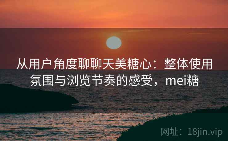 从用户角度聊聊天美糖心:整体使用氛围与浏览节奏的感受,mei糖 第1张 从用户角度聊聊天美糖心:整体使用氛围与浏览节奏的感受,mei糖 第1张