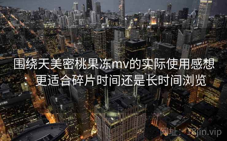 围绕天美密桃果冻mv的实际使用感想:更适合碎片时间还是长时间浏览 第2张 围绕天美密桃果冻mv的实际使用感想:更适合碎片时间还是长时间浏览 第2张