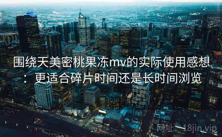 围绕天美密桃果冻mv的实际使用感想:更适合碎片时间还是长时间浏览 第1张 围绕天美密桃果冻mv的实际使用感想:更适合碎片时间还是长时间浏览 第1张