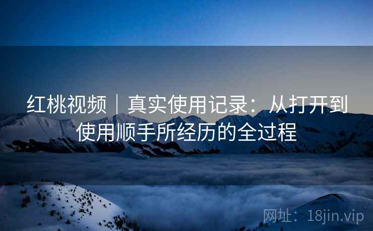 红桃视频|真实使用记录:从打开到使用顺手所经历的全过程 第1张 红桃视频|真实使用记录:从打开到使用顺手所经历的全过程 第1张