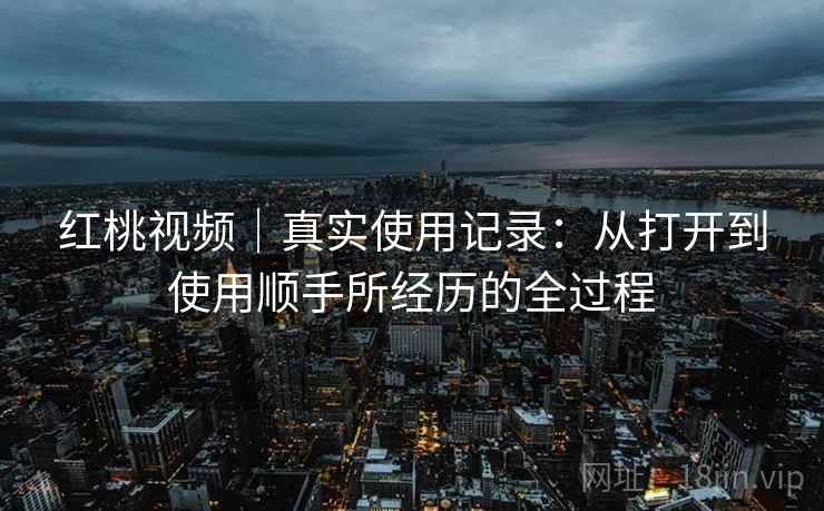 红桃视频|真实使用记录:从打开到使用顺手所经历的全过程 第2张 红桃视频|真实使用记录:从打开到使用顺手所经历的全过程 第2张