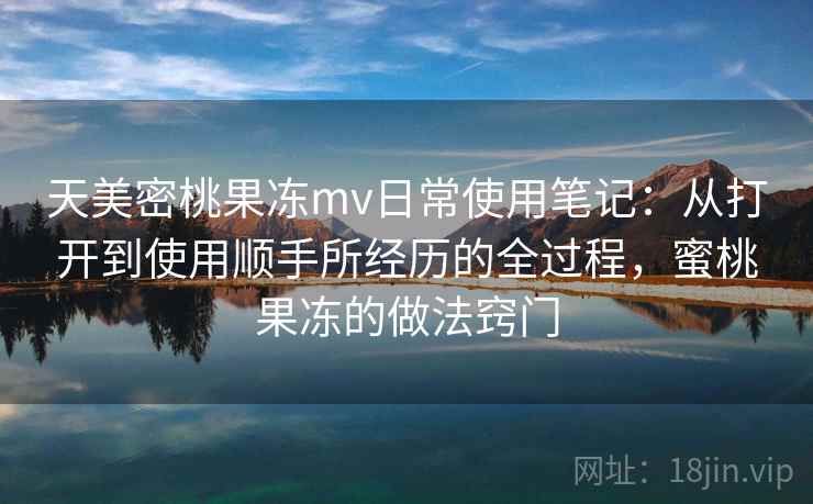 天美密桃果冻mv日常使用笔记:从打开到使用顺手所经历的全过程,蜜桃果冻的做法窍门 第1张 天美密桃果冻mv日常使用笔记:从打开到使用顺手所经历的全过程,蜜桃果冻的做法窍门 第1张