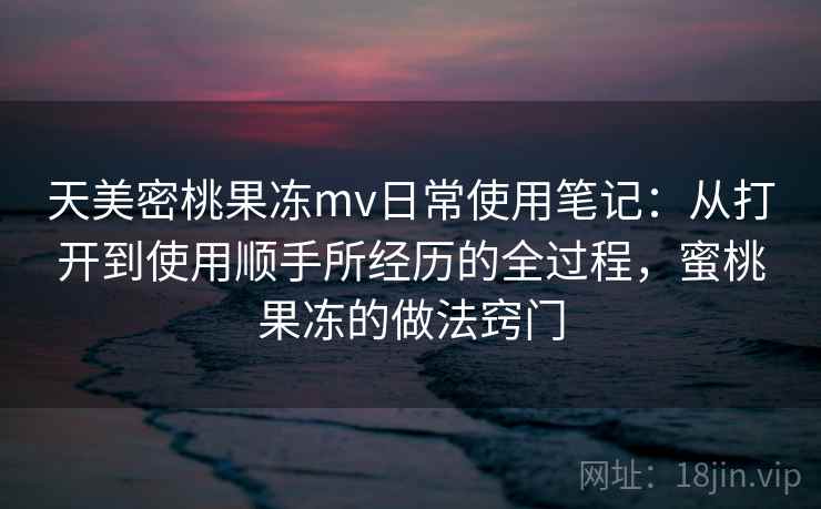 天美密桃果冻mv日常使用笔记:从打开到使用顺手所经历的全过程,蜜桃果冻的做法窍门 第2张 天美密桃果冻mv日常使用笔记:从打开到使用顺手所经历的全过程,蜜桃果冻的做法窍门 第2张