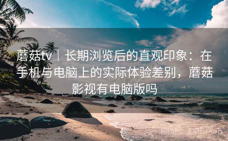 蘑菇tv|长期浏览后的直观印象:在手机与电脑上的实际体验差别,蘑菇影视有电脑版吗 第1张 蘑菇tv|长期浏览后的直观印象:在手机与电脑上的实际体验差别,蘑菇影视有电脑版吗 第1张