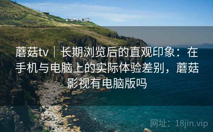 蘑菇tv|长期浏览后的直观印象:在手机与电脑上的实际体验差别,蘑菇影视有电脑版吗 第2张 蘑菇tv|长期浏览后的直观印象:在手机与电脑上的实际体验差别,蘑菇影视有电脑版吗 第2张