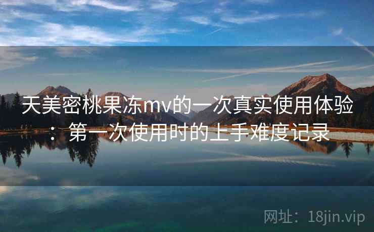 天美密桃果冻mv的一次真实使用体验：第一次使用时的上手难度记录  第1张