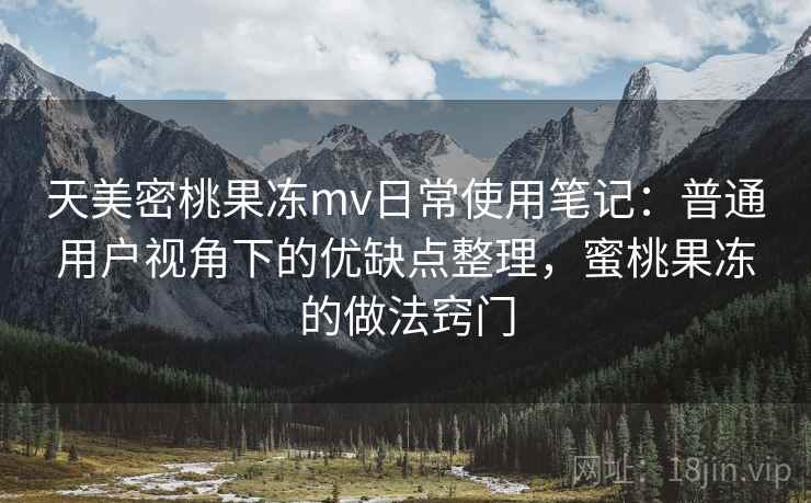 天美密桃果冻mv日常使用笔记:普通用户视角下的优缺点整理,蜜桃果冻的做法窍门 第1张 天美密桃果冻mv日常使用笔记:普通用户视角下的优缺点整理,蜜桃果冻的做法窍门 第1张