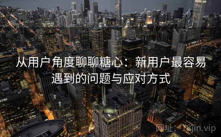 从用户角度聊聊糖心:新用户最容易遇到的问题与应对方式 第2张 从用户角度聊聊糖心:新用户最容易遇到的问题与应对方式 第2张