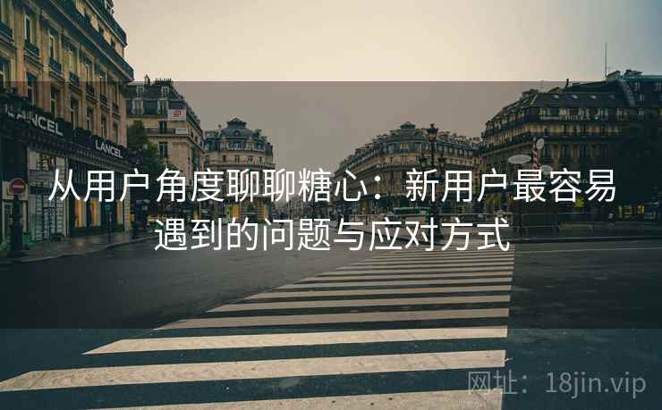 从用户角度聊聊糖心:新用户最容易遇到的问题与应对方式 第1张 从用户角度聊聊糖心:新用户最容易遇到的问题与应对方式 第1张