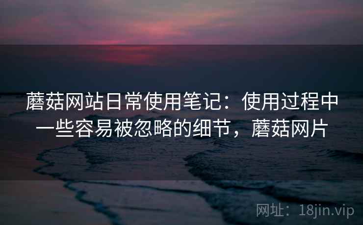 蘑菇网站日常使用笔记：使用过程中一些容易被忽略的细节，蘑菇网片  第1张