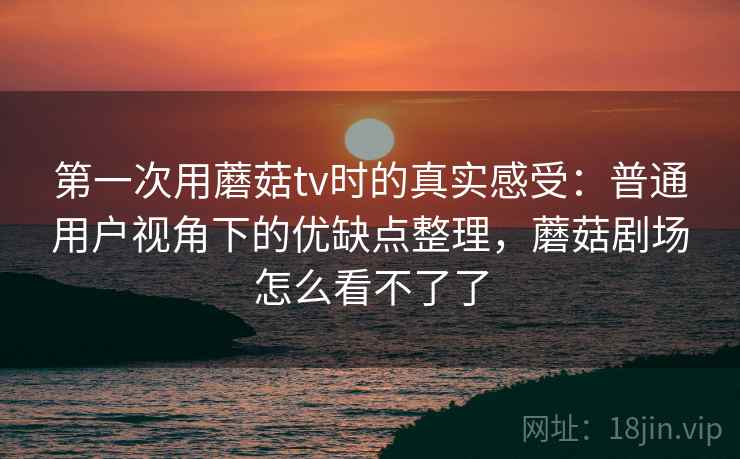 第一次用蘑菇tv时的真实感受：普通用户视角下的优缺点整理，蘑菇剧场怎么看不了了  第1张