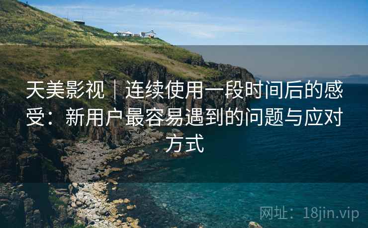 天美影视｜连续使用一段时间后的感受：新用户最容易遇到的问题与应对方式  第1张