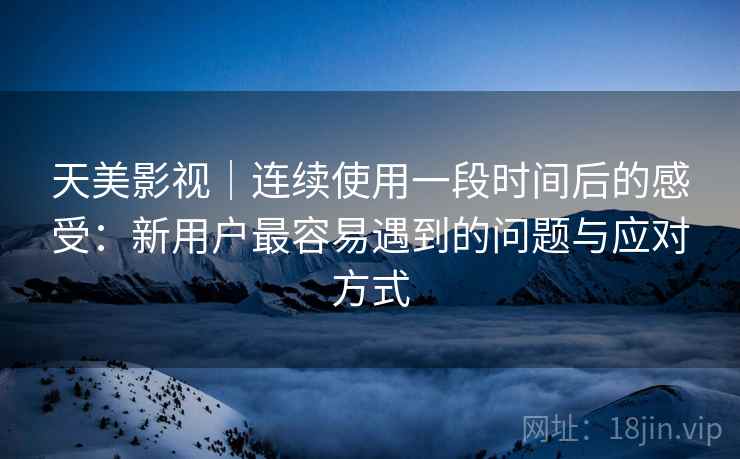 天美影视｜连续使用一段时间后的感受：新用户最容易遇到的问题与应对方式  第2张