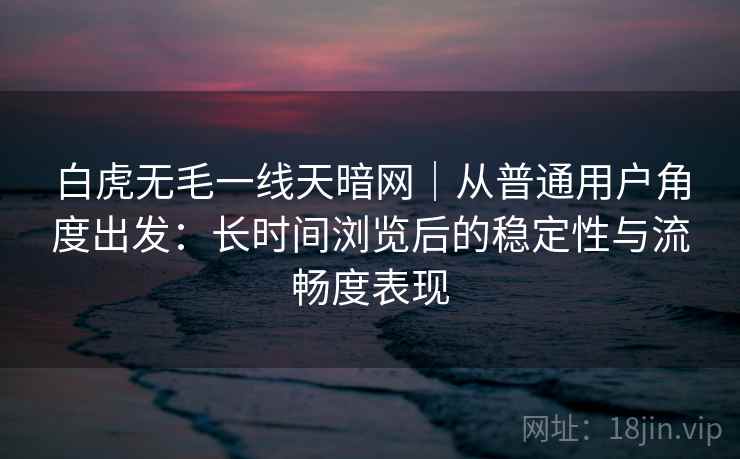 白虎无毛一线天暗网｜从普通用户角度出发：长时间浏览后的稳定性与流畅度表现  第2张