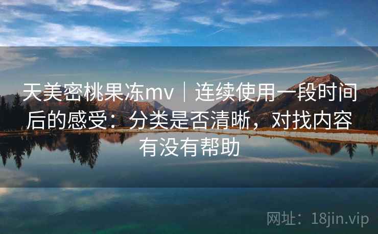 天美密桃果冻mv｜连续使用一段时间后的感受：分类是否清晰，对找内容有没有帮助  第2张