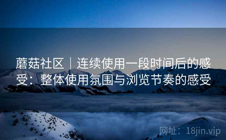 蘑菇社区｜连续使用一段时间后的感受：整体使用氛围与浏览节奏的感受  第1张